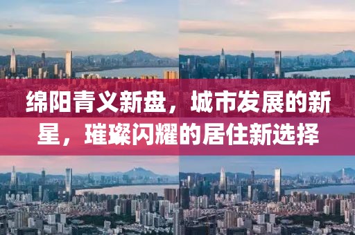 绵阳青义新盘，城市发展的新星，璀璨闪耀的居住新选择