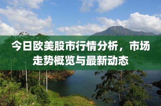 今日欧美股市行情分析，市场走势概览与最新动态