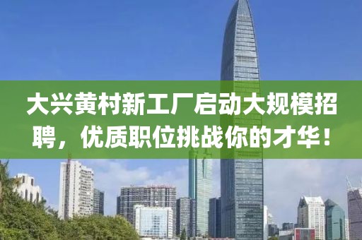 大兴黄村新工厂启动大规模招聘，优质职位挑战你的才华！