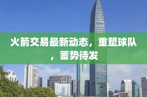 火箭交易最新动态，重塑球队，蓄势待发