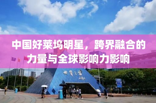 中国好莱坞明星，跨界融合的力量与全球影响力影响