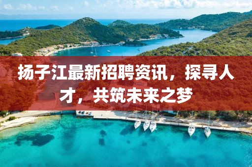 扬子江最新招聘资讯，探寻人才，共筑未来之梦