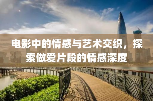 电影中的情感与艺术交织，探索做爱片段的情感深度