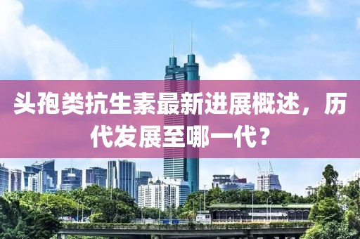 头孢类抗生素最新进展概述，历代发展至哪一代？