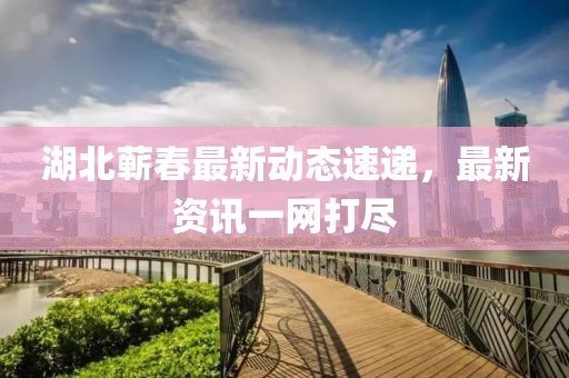 湖北蕲春最新动态速递，最新资讯一网打尽