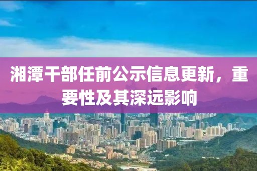 湘潭干部任前公示信息更新，重要性及其深远影响
