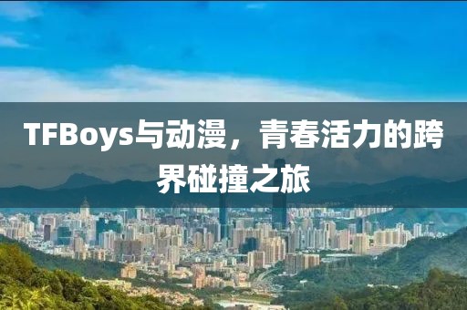 TFBoys与动漫，青春活力的跨界碰撞之旅