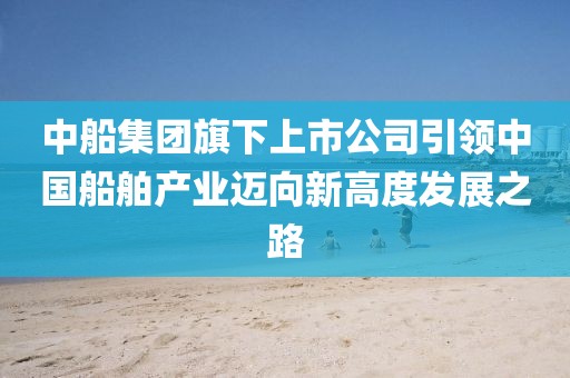 中船集团旗下上市公司引领中国船舶产业迈向新高度发展之路