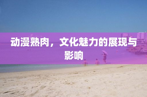 动漫熟肉，文化魅力的展现与影响