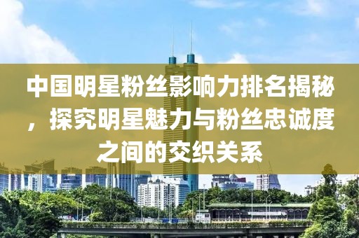 中国明星粉丝影响力排名揭秘，探究明星魅力与粉丝忠诚度之间的交织关系