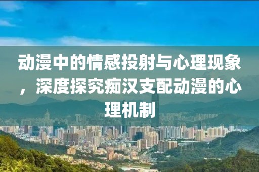 动漫中的情感投射与心理现象，深度探究痴汉支配动漫的心理机制