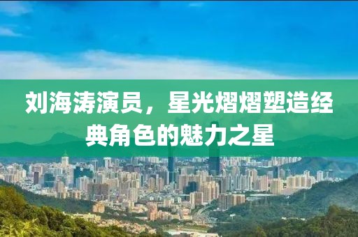 刘海涛演员，星光熠熠塑造经典角色的魅力之星