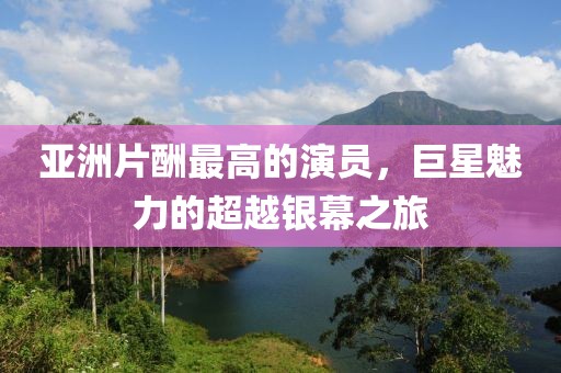 亚洲片酬最高的演员，巨星魅力的超越银幕之旅