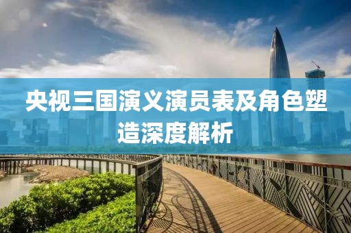 央视三国演义演员表及角色塑造深度解析