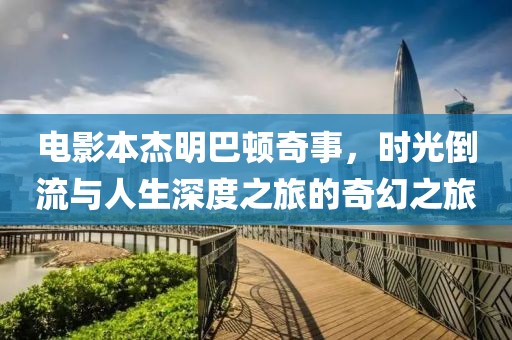 电影本杰明巴顿奇事，时光倒流与人生深度之旅的奇幻之旅
