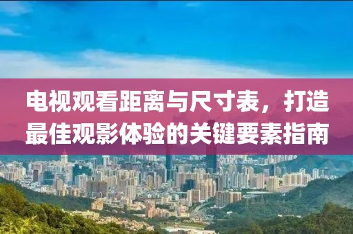电视观看距离与尺寸表，打造最佳观影体验的关键要素指南