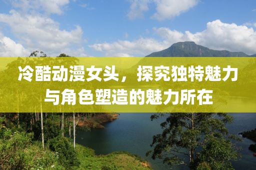 冷酷动漫女头，探究独特魅力与角色塑造的魅力所在