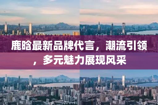 鹿晗最新品牌代言，潮流引领，多元魅力展现风采