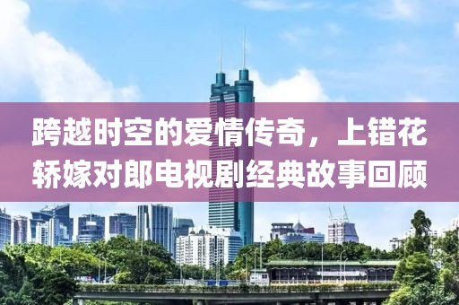 跨越时空的爱情传奇，上错花轿嫁对郎电视剧经典故事回顾