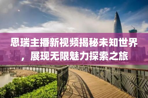 思瑞主播新视频揭秘未知世界，展现无限魅力探索之旅