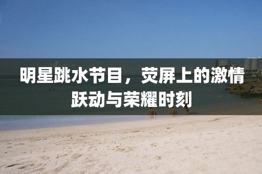 明星跳水节目，荧屏上的激情跃动与荣耀时刻