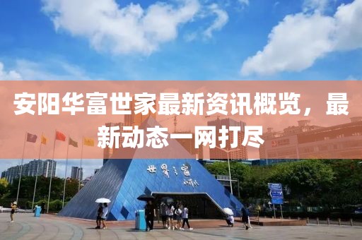 安阳华富世家最新资讯概览，最新动态一网打尽