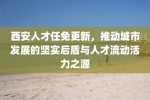 西安人才任免更新，推动城市发展的坚实后盾与人才流动活力之源