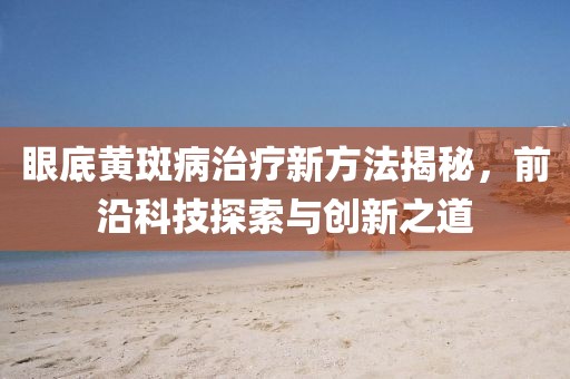 眼底黄斑病治疗新方法揭秘，前沿科技探索与创新之道