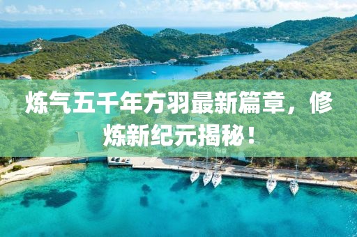 炼气五千年方羽最新篇章，修炼新纪元揭秘！