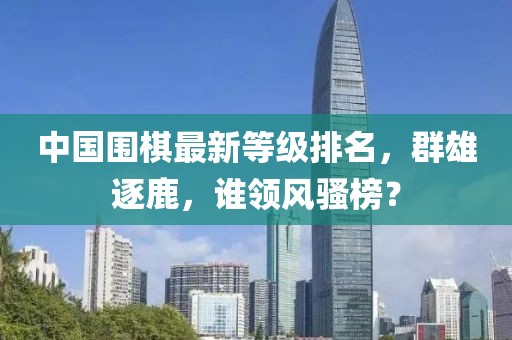 中国围棋最新等级排名，群雄逐鹿，谁领风骚榜？