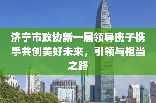 济宁市政协新一届领导班子携手共创美好未来，引领与担当之路