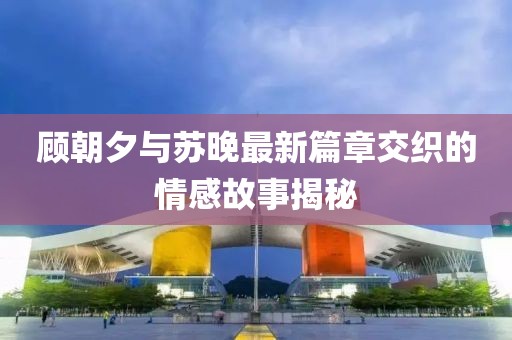 顾朝夕与苏晚最新篇章交织的情感故事揭秘