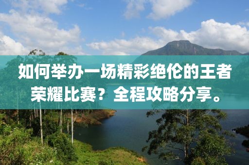 如何举办一场精彩绝伦的王者荣耀比赛？全程攻略分享。