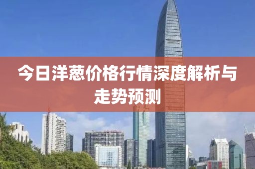 今日洋葱价格行情深度解析与走势预测
