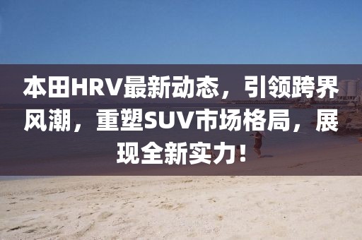 本田HRV最新动态，引领跨界风潮，重塑SUV市场格局，展现全新实力！