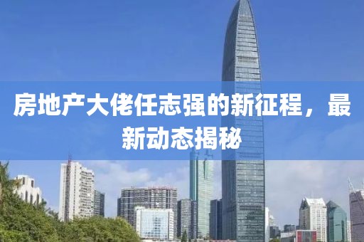 房地产大佬任志强的新征程，最新动态揭秘