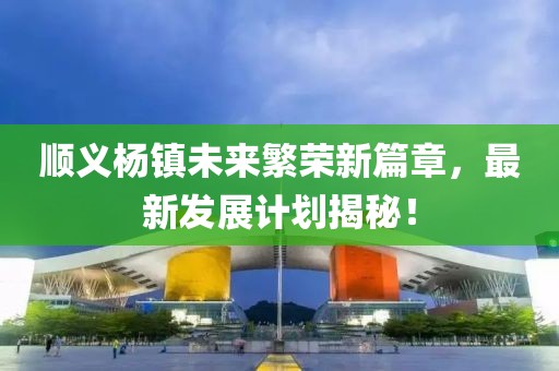 顺义杨镇未来繁荣新篇章，最新发展计划揭秘！