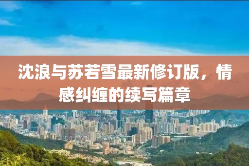 沈浪与苏若雪最新修订版，情感纠缠的续写篇章