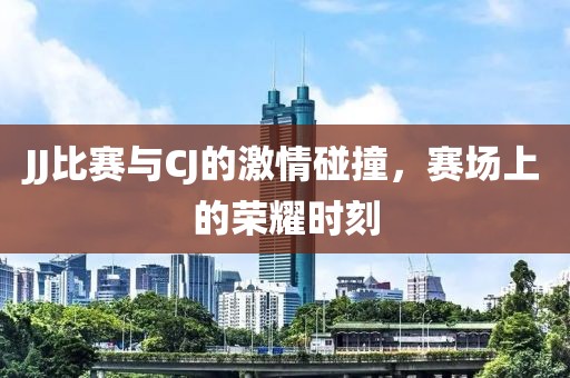 JJ比赛与CJ的激情碰撞，赛场上的荣耀时刻
