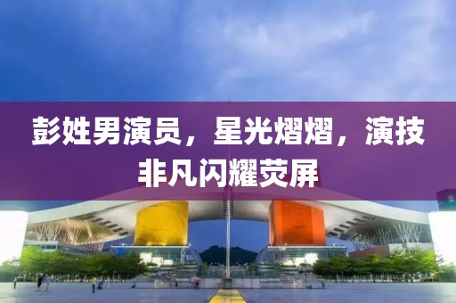彭姓男演员，星光熠熠，演技非凡闪耀荧屏