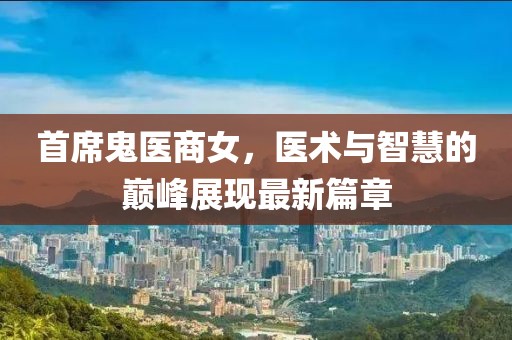 首席鬼医商女，医术与智慧的巅峰展现最新篇章