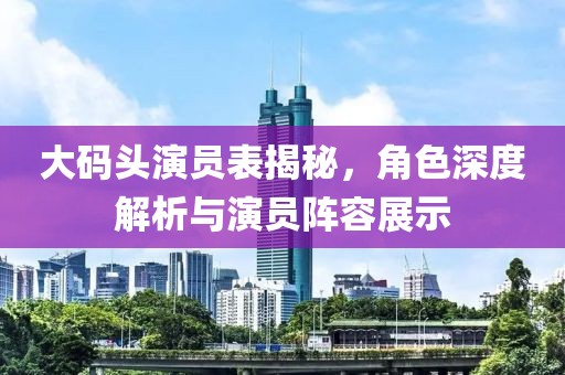 大码头演员表揭秘，角色深度解析与演员阵容展示
