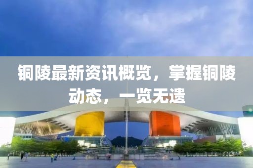 铜陵最新资讯概览，掌握铜陵动态，一览无遗