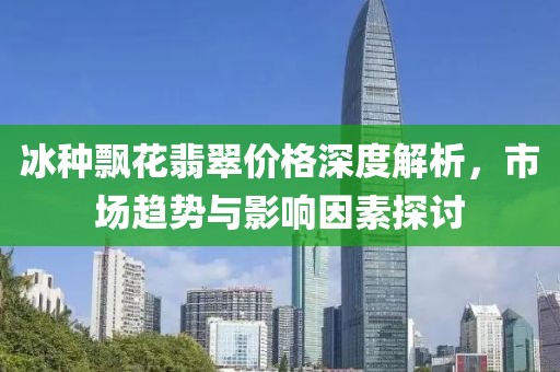 冰种飘花翡翠价格深度解析，市场趋势与影响因素探讨