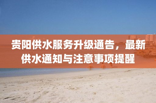 贵阳供水服务升级通告，最新供水通知与注意事项提醒