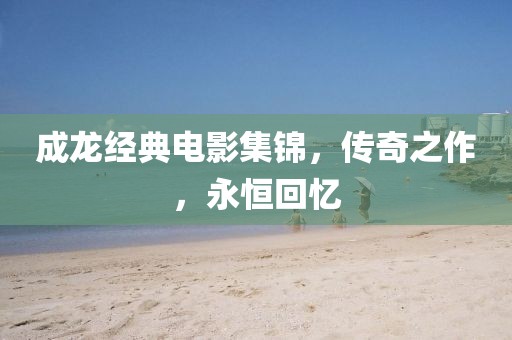 成龙经典电影集锦，传奇之作，永恒回忆
