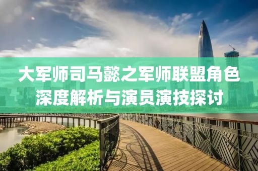 大军师司马懿之军师联盟角色深度解析与演员演技探讨
