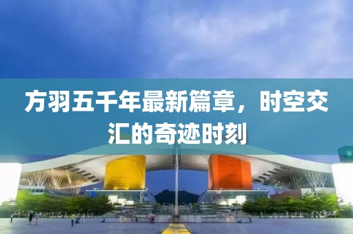 方羽五千年最新篇章，时空交汇的奇迹时刻