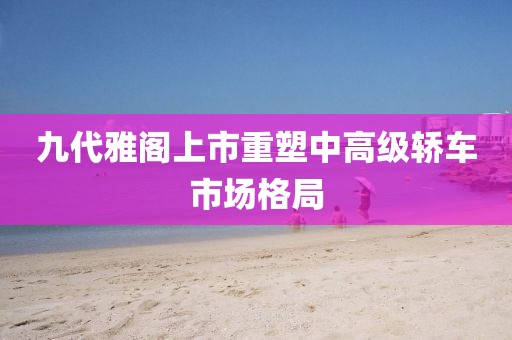 九代雅阁上市重塑中高级轿车市场格局