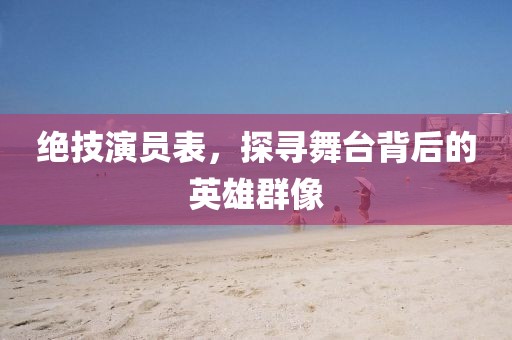 绝技演员表，探寻舞台背后的英雄群像